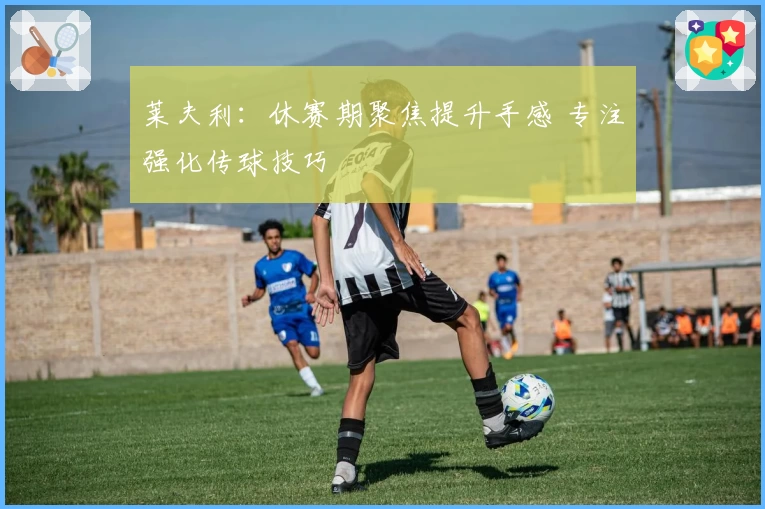 莱夫利:休赛期聚焦提升手感 专注强化传球技巧