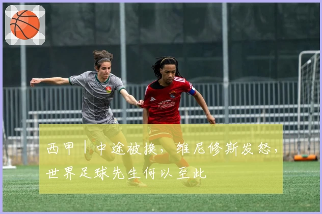 西甲|中途被换,维尼修斯发怒,世界足球先生何以至此