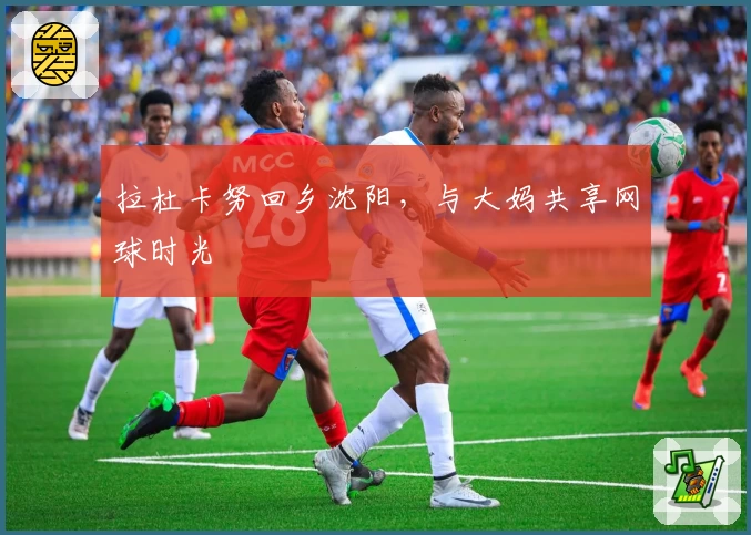 拉杜卡努回乡沈阳，与大妈共享网球时光