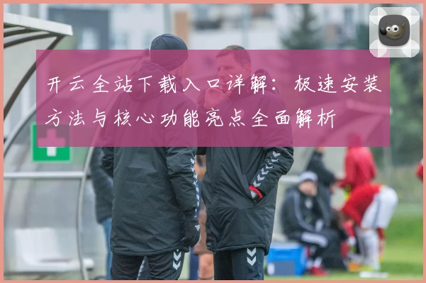 开云全站下载入口详解：极速安装方法与核心功能亮点全面解析