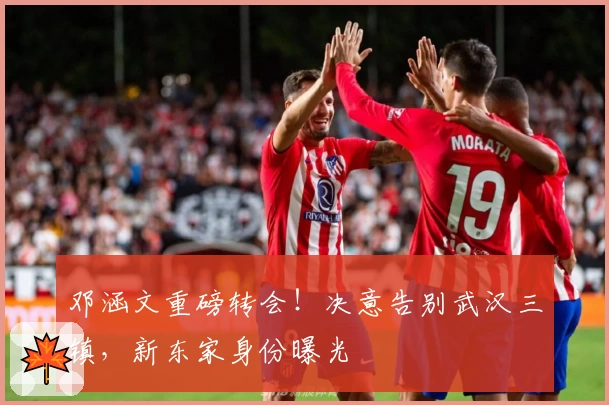邓涵文重磅转会！决意告别武汉三镇，新东家身份曝光