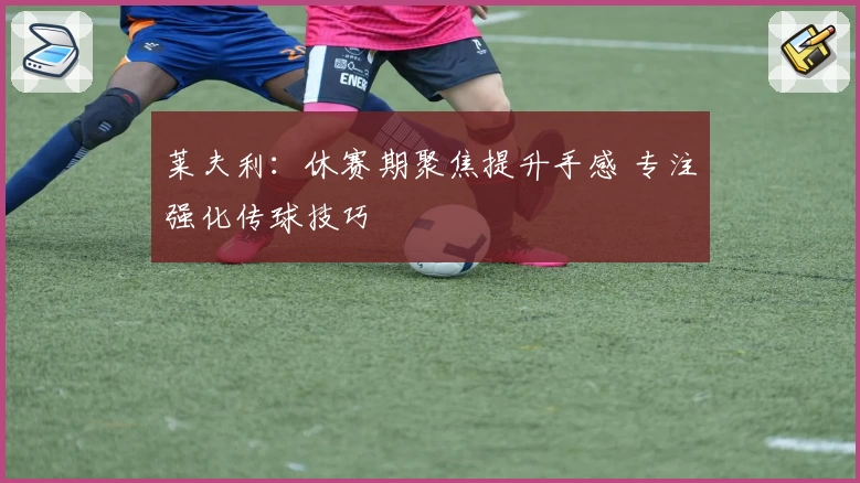莱夫利：休赛期聚焦提升手感 专注强化传球技巧