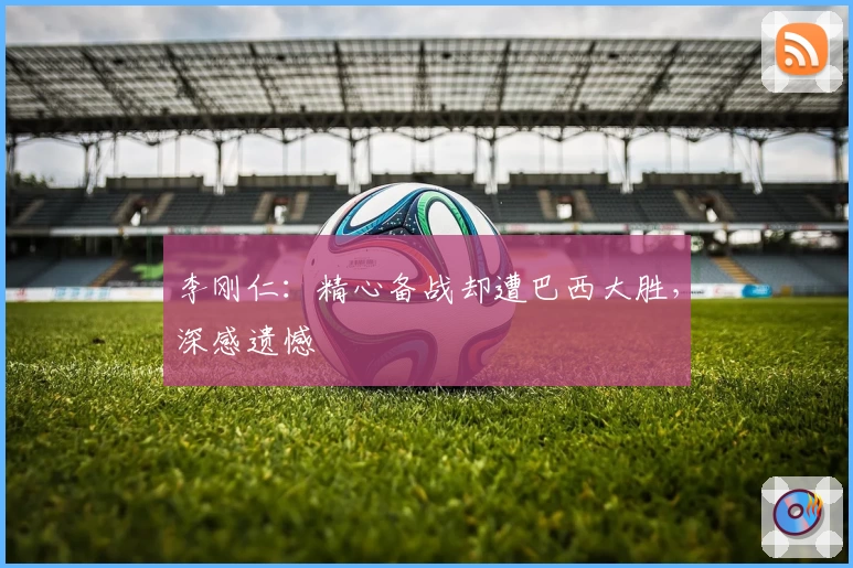 李刚仁:精心备战却遭巴西大胜,深感遗憾