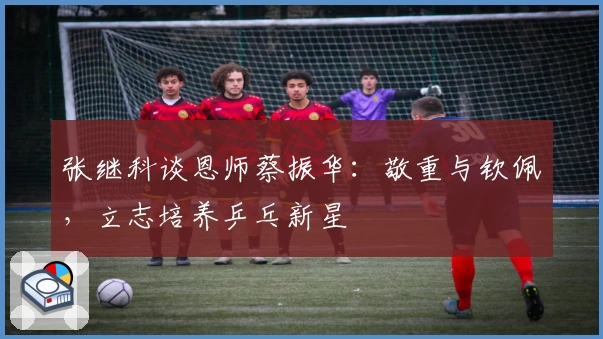 张继科谈恩师蔡振华：敬重与钦佩，立志培养乒乓新星