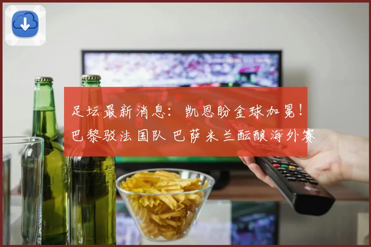 足坛最新消息：凯恩盼金球加冕！巴黎驳法国队 巴萨米兰酝酿海外赛