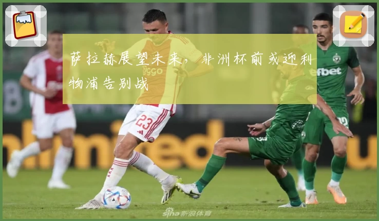 萨拉赫展望未来，非洲杯前或迎利物浦告别战