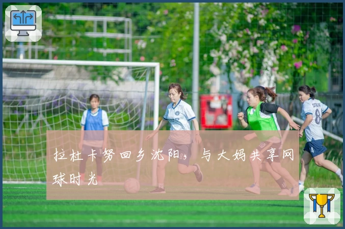 拉杜卡努回乡沈阳,与大妈共享网球时光