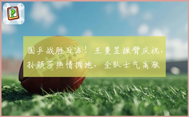 国乒战胜日本！王曼昱振臂庆祝，孙颖莎热情拥抱，全队士气高涨