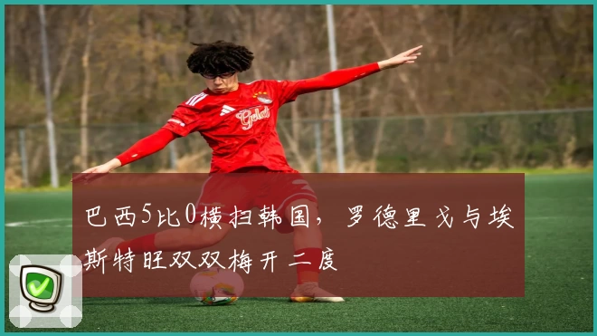 巴西5比0横扫韩国,罗德里戈与埃斯特旺双双梅开二度
